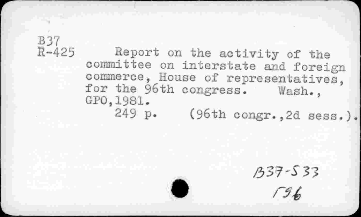 ﻿B37
R-425 Report on the activity of the committee on interstate and foreign commerce, House of representatives, for the 96th congress. Wash., GPO,1981.
249 p. (96th congr.,2d sess.).
337^37
ru